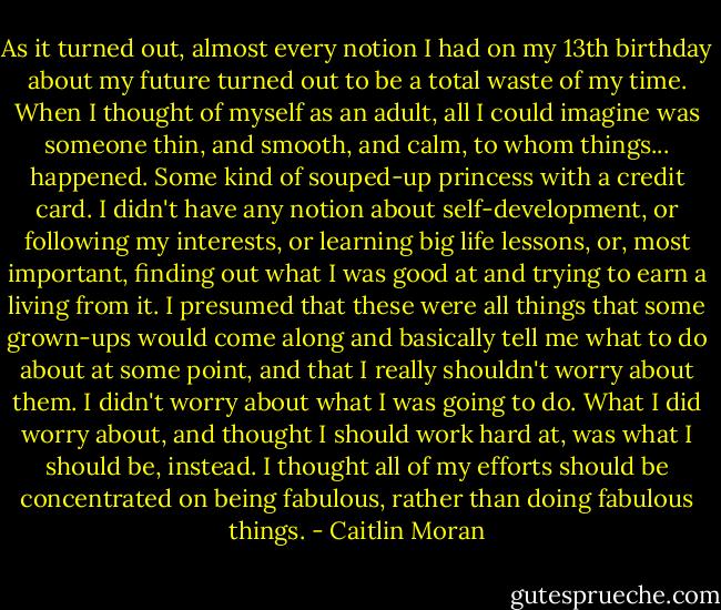 As it turned out, almost every notion I had on my 13th birthday about my future turned out to be a total waste of my time. When I thought of myself as an adult, all I could imagine was someone thin, and smooth, and calm, to whom things... happened. Some kind of souped-up princess with a credit card. I didn't have any notion about self-development, or following my interests, or learning big life lessons, or, most important, finding out what I was good at and trying to earn a living from it. I presumed that these were all things that some grown-ups would come along and basically tell me what to do about at some point, and that I really shouldn't worry about them. I didn't worry about what I was going to do. What I did worry about, and thought I should work hard at, was what I should be, instead. I thought all of my efforts should be concentrated on being fabulous, rather than doing fabulous things. - Caitlin Moran