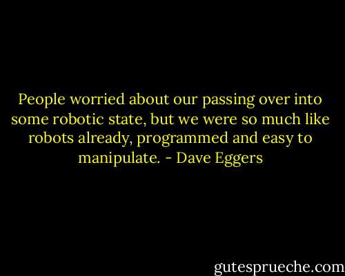 People worried about our passing over into some robotic state, but we were so much like robots already, programmed and easy to manipulate. - Dave Eggers