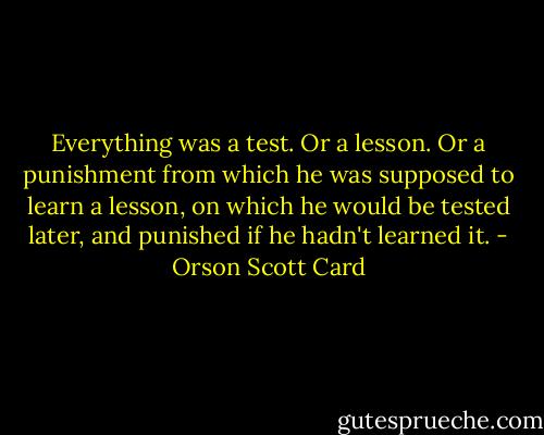 Everything was a test. Or a lesson. Or a punishment from which he was supposed to learn a lesson, on which he would be tested later, and punished if he hadn't learned it. - Orson Scott Card