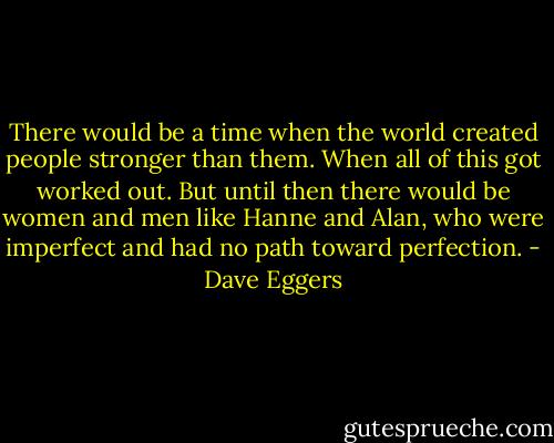 There would be a time when the world created people stronger than them. When all of this got worked out. But until then there would be women and men like Hanne and Alan, who were imperfect and had no path toward perfection. - Dave Eggers