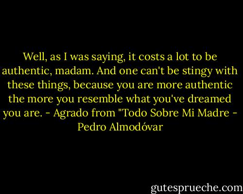Well, as I was saying, it costs a lot to be authentic, madam. And one can't be stingy with these things, because you are more authentic the more you resemble what you've dreamed you are. - Agrado from "Todo Sobre Mi Madre - Pedro Almodóvar