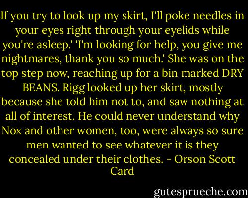 If you try to look up my skirt, I'll poke needles in your eyes right through your eyelids while you're asleep.'<br />'I'm looking for help, you give me nightmares, thank you so much.'<br />She was on the top step now, reaching up for a bin marked DRY BEANS. Rigg looked up her skirt, mostly because she told him not to, and saw nothing at all of interest. He could never understand why Nox and other women, too, were always so sure men wanted to see whatever it is they concealed under their clothes. - Orson Scott Card
