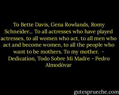 To Bette Davis, Gena Rowlands, Romy Schneider... To all actresses who have played actresses, to all women who act, to all men who act and become women, to all the people who want to be mothers. To my mother. <br />- Dedication, Todo Sobre Mi Madre - Pedro Almodóvar