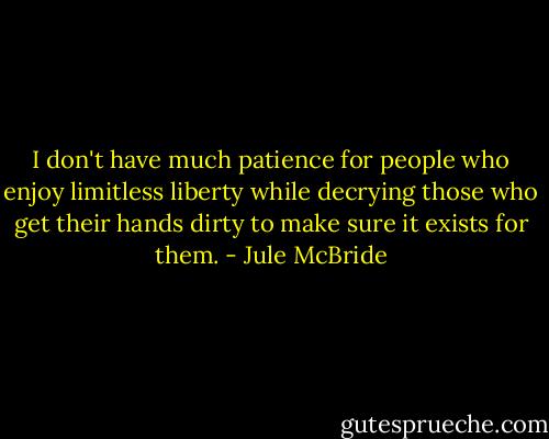 I don't have much patience for people who enjoy limitless liberty while decrying those who get their hands dirty to make sure it exists for them. - Jule McBride
