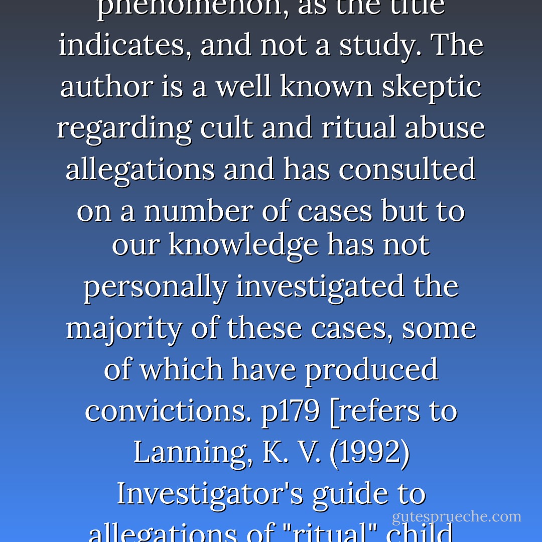 This monograph by Special Agent Ken Lanning (1992) is merely a guide for those who may investigate this phenomenon, as the title indicates, and not a study. The author is a well known skeptic regarding cult and ritual abuse allegations and has consulted on a number of cases but to our knowledge has not personally investigated the majority of these cases, some of which have produced convictions. p179<br />[refers to Lanning, K. V. (1992)<br />Investigator's guide to allegations of "ritual" child abuse. Quantico, VA: National Center for the Analysis of Violent Crime.] - Pamela Sue Perskin