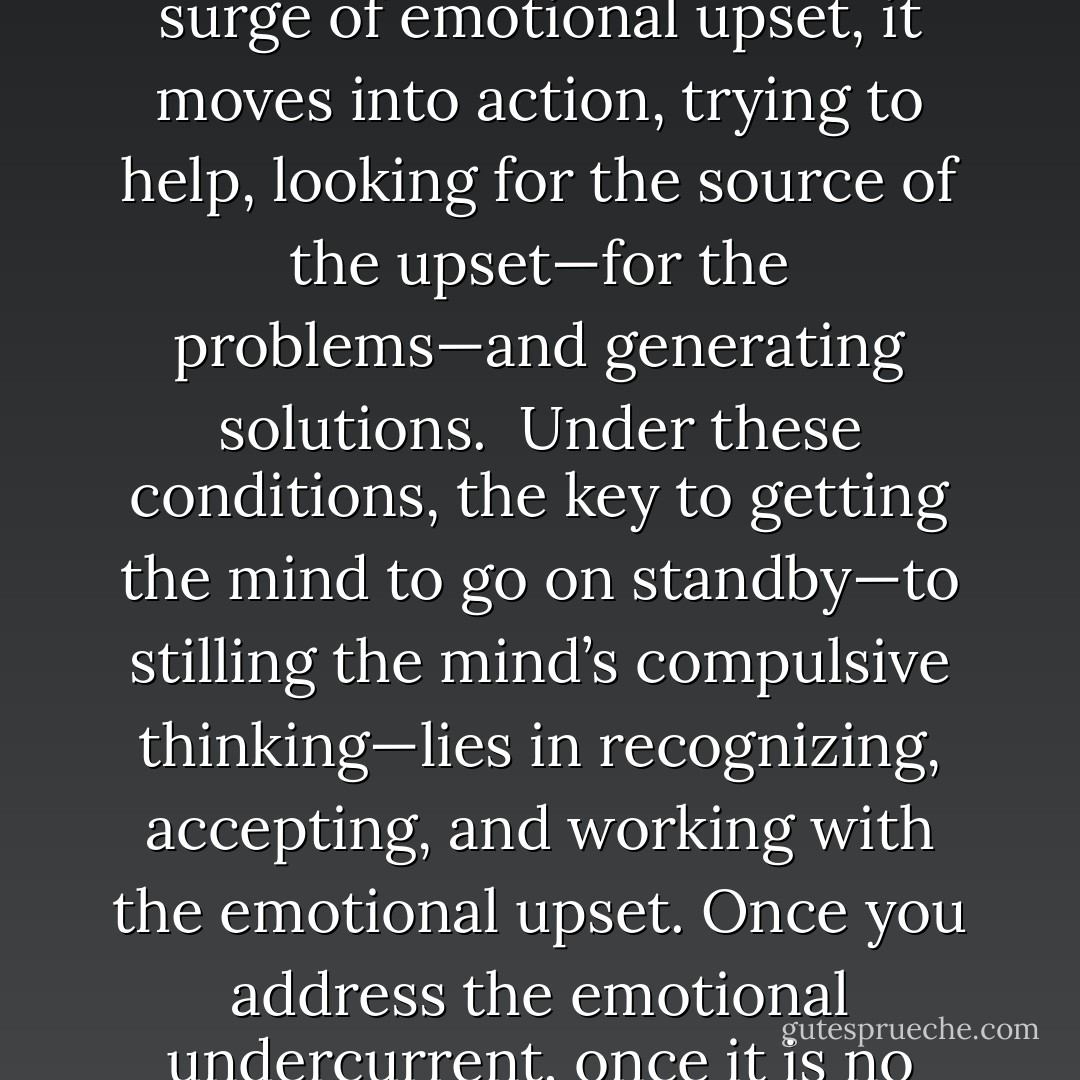 It is the mind’s job to protect and take care of you, to solve your problems and make sure you’re safe. So, if you feel a surge of emotional upset, it moves into action, trying to help, looking for the source of the upset—for the problems—and generating solutions.<br /><br />Under these conditions, the key to getting the mind to go on standby—to stilling the mind’s compulsive thinking—lies in recognizing, accepting, and working with the emotional upset. Once you address the emotional undercurrent, once it is no longer churning inside you, the mind can switch off and quite literally leave you in peace. - Sharon Rose Summers