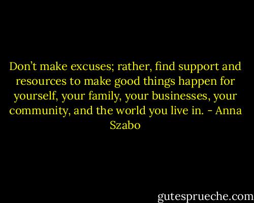 Don’t make excuses; rather, find support and resources to make good things happen for yourself, your family, your businesses, your community, and the world you live in. - Anna Szabo