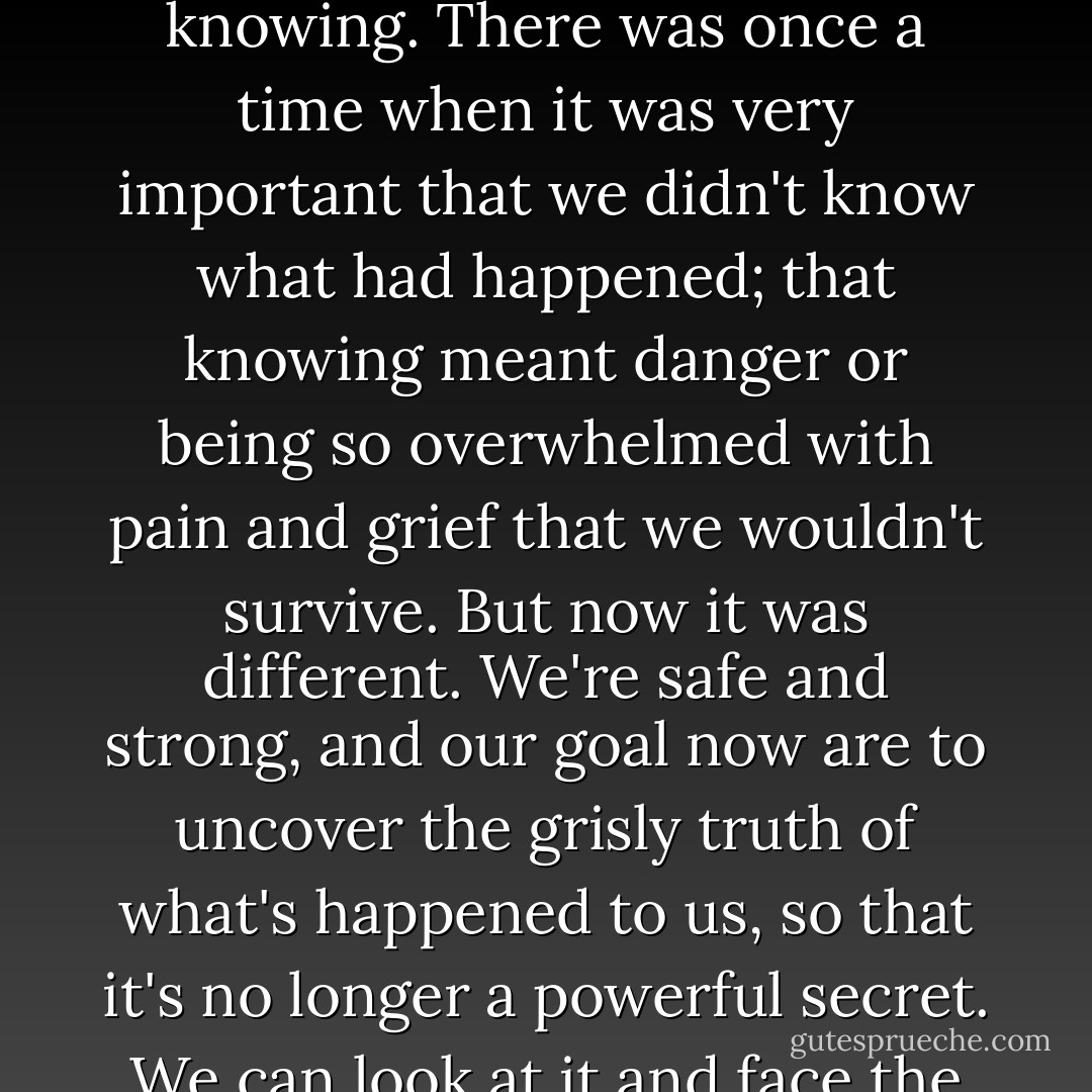 Throughout our times with Christopher [therapist] we were encouraged to work together at communicating on the inside. He pointed out that it would be good for us all to listen-in when an alter was telling his/her story - that it's now safe, no harm will come to us from telling or from knowing. There was once a time when it was very important that we didn't know what had happened; that knowing meant danger or being so overwhelmed with pain and grief that we wouldn't survive. But now it was different. We're safe and strong, and our goal now are to uncover the grisly truth of what's happened to us, so that it's no longer a powerful secret. We can look at it and face the past for what it is - old memories of old events. Today is now,and we can choose to live a different way and believe different things. We were once powerless and vulnerable, but now we were in a position to make choices. We had control over our life. - Carolyn Bramhall