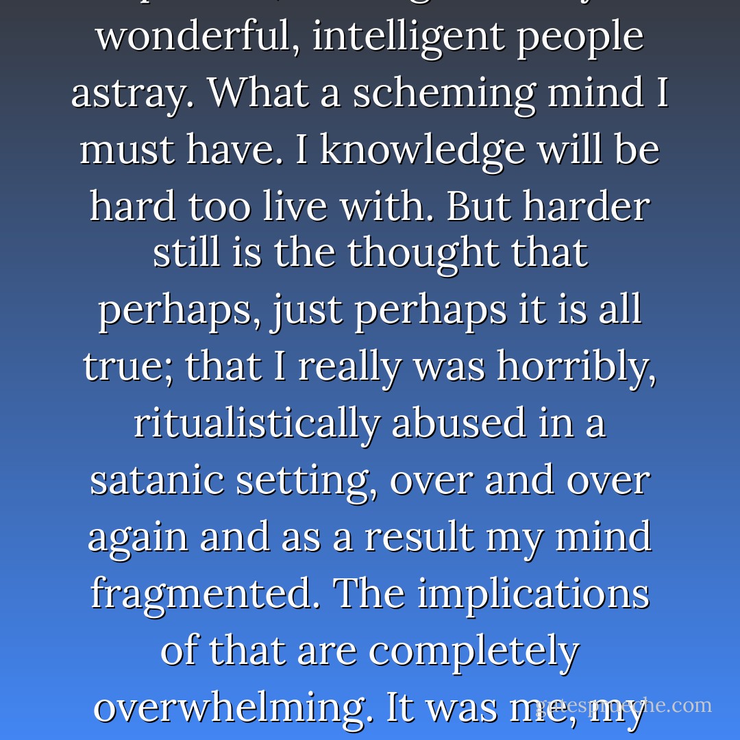 it felt increasingly, as I became more whole, that I had made it all up, and that I was a phoney. I had to come to some place of acceptance. If I made it all up, then I am an unspeakably evil person, leading so many wonderful, intelligent people astray. What a scheming mind I must have. I knowledge will be hard too live with. But harder still is the thought that perhaps, just perhaps it is all true; that I really was horribly, ritualistically abused in a satanic setting, over and over again and as a result my mind fragmented. The implications of that are completely overwhelming. It was me, my body, that they did those things to. No, I would rather believe I am an evil and deceitful person. At least the I can change, and say sorry, and live a better life from now on. - Carolyn Bramhall