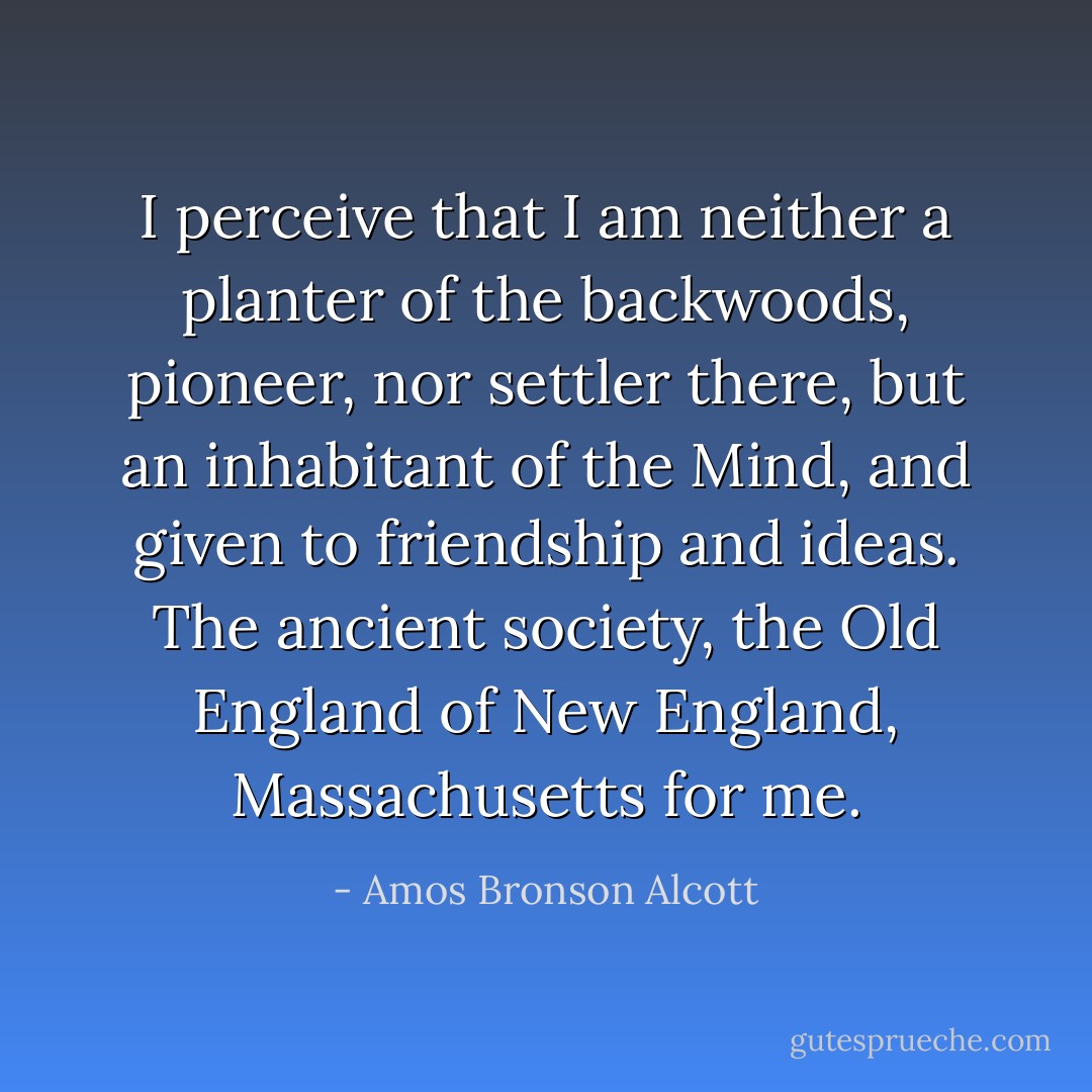 I perceive that I am neither a planter of the backwoods, pioneer, nor settler there, but an inhabitant of the Mind, and given to friendship and ideas. The ancient society, the Old England of New England, Massachusetts for me. - Amos Bronson Alcott