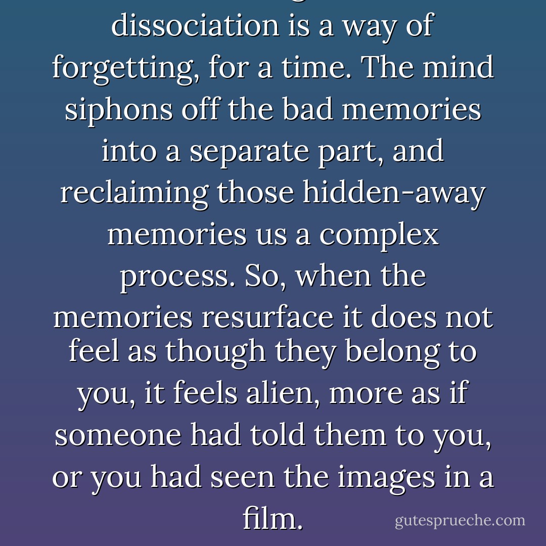It is now recognised that dissociation is a way of forgetting, for a time. The mind siphons off the bad memories into a separate part, and reclaiming those hidden-away memories us a complex process. So, when the memories resurface it does not feel as though they belong to you, it feels alien, more as if someone had told them to you, or you had seen the images in a film. - Carolyn Bramhall