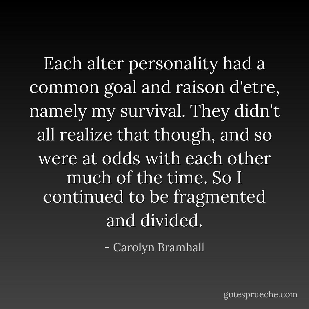 Each alter personality had a common goal and raison d'etre, namely my survival. They didn't all realize that though, and so were at odds with each other much of the time. So I continued to be fragmented and divided. - Carolyn Bramhall