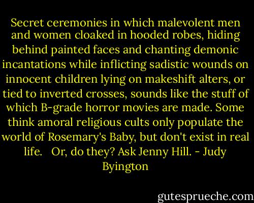 Secret ceremonies in which malevolent men and women cloaked in hooded robes, hiding behind painted faces and chanting demonic incantations while inflicting sadistic wounds on innocent children lying on makeshift alters, or tied to inverted crosses, sounds like the stuff of which B-grade horror movies are made. Some think amoral religious cults only populate the world of Rosemary's Baby, but don't exist in real life. <br /><br />Or, do they? Ask Jenny Hill. - Judy Byington