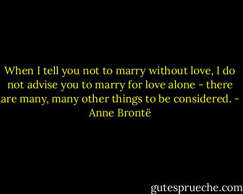 When I tell you not to marry without love, I do not advise you to marry for love alone - there are many, many other things to be considered. - Anne Brontë