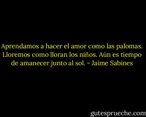 Aprendamos a hacer el amor como las palomas. Lloremos como lloran los niños. Aún es tiempo de amanecer junto al sol. - Jaime Sabines