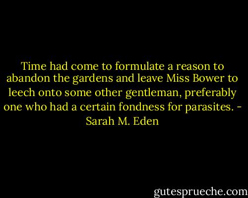 Time had come to formulate a reason to abandon the gardens and leave Miss Bower to leech onto some other gentleman, preferably one who had a certain fondness for parasites. - Sarah M. Eden