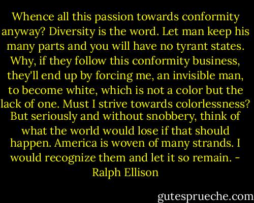 Whence all this passion towards conformity anyway? Diversity is the word. Let man keep his many parts and you will have no tyrant states. Why, if they follow this conformity business, they'll end up by forcing me, an invisible man, to become white, which is not a color but the lack of one. Must I strive towards colorlessness? But seriously and without snobbery, think of what the world would lose if that should happen. America is woven of many strands. I would recognize them and let it so remain. - Ralph Ellison