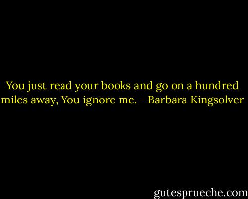 You just read your books and go on a hundred miles away, You ignore me. - Barbara Kingsolver
