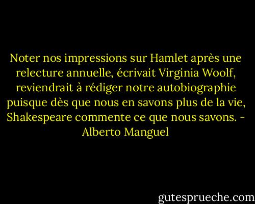 Noter nos impressions sur Hamlet après une relecture annuelle, écrivait Virginia Woolf, reviendrait à rédiger notre autobiographie puisque dès que nous en savons plus de la vie, Shakespeare commente ce que nous savons. - Alberto Manguel