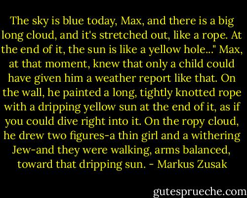 The sky is blue today, Max, and there is a big long cloud, and it's stretched out, like a rope. At the end of it, the sun is like a yellow hole..." Max, at that moment, knew that only a child could have given him a weather report like that. On the wall, he painted a long, tightly knotted rope with a dripping yellow sun at the end of it, as if you could dive right into it. On the ropy cloud, he drew two figures-a thin girl and a withering Jew-and they were walking, arms balanced, toward that dripping sun. - Markus Zusak