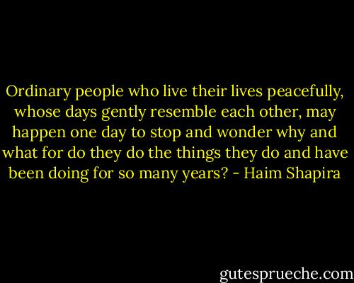 Ordinary people who live their lives peacefully, whose days gently resemble each other, may happen one day to stop and wonder why and what for do they do the things they do and have been doing for so many years? - Haim Shapira