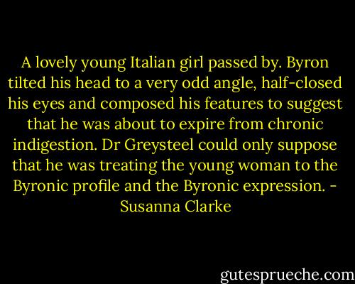 A lovely young Italian girl passed by. Byron tilted his head to a very odd angle, half-closed his eyes and composed his features to suggest that he was about to expire from chronic indigestion. Dr Greysteel could only suppose that he was treating the young woman to the Byronic profile and the Byronic expression. - Susanna Clarke