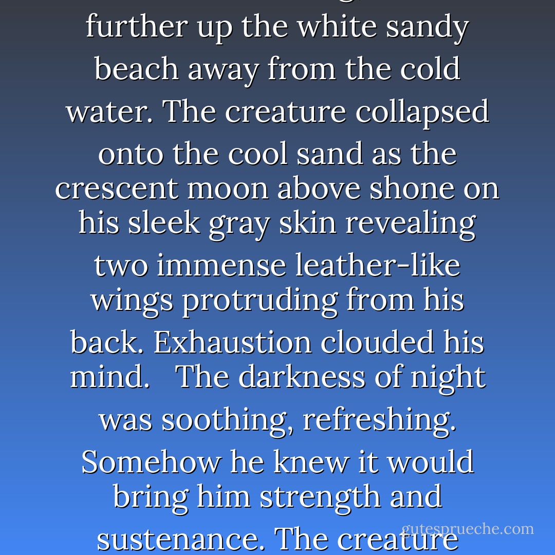 A dark shadow rose from the depth of the watercourse. Forced to crawl out of the oceans rolling waves, it struggled against the pull of the undertow. Rising, it moved further up the white sandy beach away from the cold water. The creature collapsed onto the cool sand as the crescent moon above shone on his sleek gray skin revealing two immense leather-like wings protruding from his back. Exhaustion clouded his mind. <br /><br />The darkness of night was soothing, refreshing. Somehow he knew it would bring him strength and sustenance. The creature watched as a great rolling storm cloud sunk into the salty water before him and he tried to remember why he had come. - Alaina Stanford