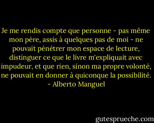 Je me rendis compte que personne - pas même mon père, assis à quelques pas de moi - ne pouvait pénétrer mon espace de lecture, distinguer ce que le livre m'expliquait avec impudeur, et que rien, sinon ma propre volonté, ne pouvait en donner à quiconque la possibilité. - Alberto Manguel