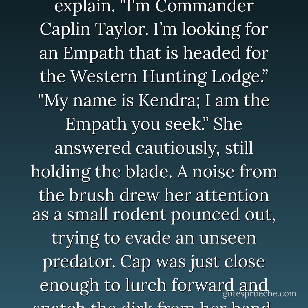 Approaching the trail, he broke through the thicket a short distance ahead of the Empath. Causing the Empaths horse to startle as the surprised rider jerked on the reins. Cap was equally surprised to find a young girl before him instead of an older, experienced male Empath. Cap brought his horse to a quick halt. The young girl pulled a small knife from her boot and cautioned him. "I don't know where you came from, but I'm not easy prey.” Her voice shook slightly with fear as she raised the knife.<br />Not sure how to proceed, they stared silently at each other. Cap had always believed that Empaths didn't carry weapons. This pretty, chestnut haired girl couldn't be more than 18 years old. Her long straight tresses covered the spot on her jacket where the Empathic Emblem was usually worn, causing Cap to doubt she was the one he sought. Not wanting to frighten her any more than he already had, Cap tried to explain. "I'm Commander Caplin Taylor. I’m looking for an Empath that is headed for the Western Hunting Lodge.”<br />"My name is Kendra; I am the Empath you seek.” She answered cautiously, still holding the blade. A noise from the brush drew her attention as a small rodent pounced out, trying to evade an unseen predator. Cap was just close enough to lurch forward and snatch the dirk from her hand. Her head jerked back in alarm.<br />"Bosen May has been mauled by a Sraeb, his shoulder is a mass of pulp." Cap spoke quickly not wanting to hesitate any longer.<br />That was all Kendra needed to hear. She pushed her horse past him and headed quickly down the trail.<br />"Wait!" Cap called after her, turning his horse around. Reining in the horse, she turned back to face him annoyed by the delay. "Are you a good horseman?" Cap asked, as he stuffed her dirk in his jacket.<br />"I've been in the saddle since I was a child." She answered, abruptly.<br />"Okay so just a few years then?" Cap's rebuke angered her. Jerking the horse back toward the trail, she ignored him.<br />"Wait, I'm sorry!" Cap called after her. "It's just that I know a quicker way, if you can handle some rough terrain."<br />"Let’s go then." Kendra replied, gruffly, turning back to face him. <br />Without another word, Cap dove back into the brush and the girl followed. - Alaina Stanford