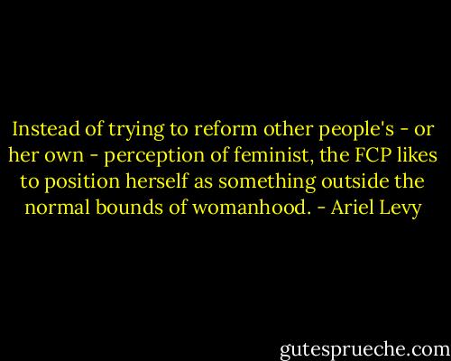Instead of trying to reform other people's - or her own - perception of feminist, the FCP likes to position herself as something outside the normal bounds of womanhood. - Ariel Levy