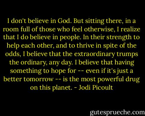I don't believe in God. But sitting there, in a room full of those who feel otherwise, I realize that I do believe in people. In their strength to help each other, and to thrive in spite of the odds, I believe that the extraordinary trumps the ordinary, any day. I believe that having something to hope for -- even if it's just a better tomorrow -- is the most powerful drug on this planet. - Jodi Picoult