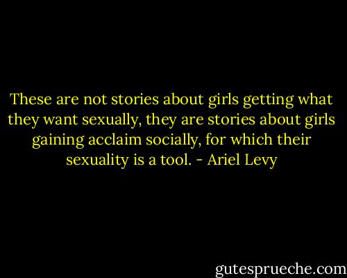 These are not stories about girls getting what they want sexually, they are stories about girls gaining acclaim socially, for which their sexuality is a tool. - Ariel Levy