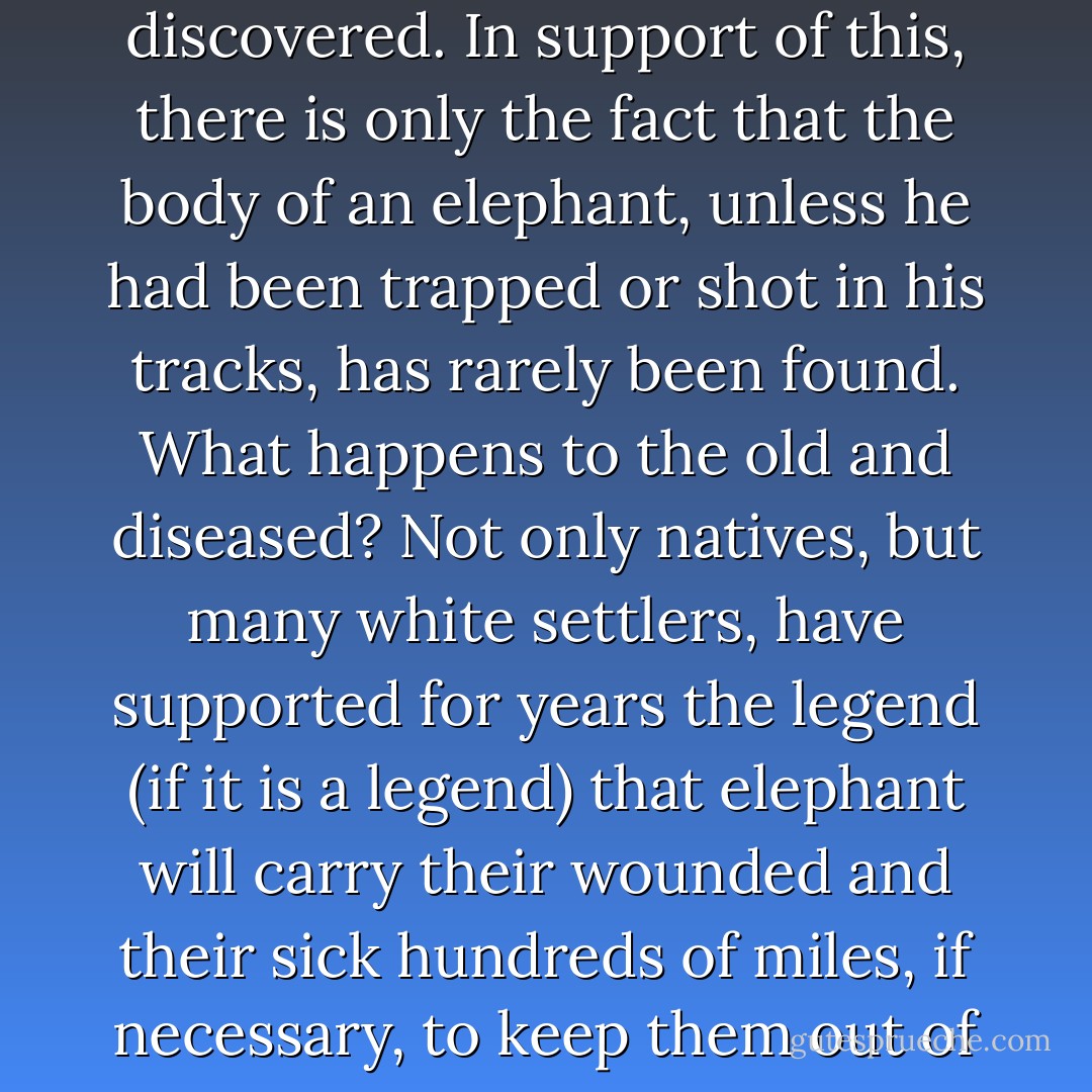 There is a legend that elephant dispose of their dead in secret burial grounds and that none of these has ever been discovered. In support of this, there is only the fact that the body of an elephant, unless he had been trapped or shot in his tracks, has rarely been found. What happens to the old and diseased?<br />Not only natives, but many white settlers, have supported for years the legend (if it is a legend) that elephant will carry their wounded and their sick hundreds of miles, if necessary, to keep them out of the hands of their enemies. And it is said that elephant never forget" (206). - Beryl Markham