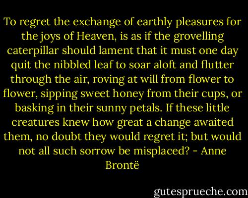 To regret the exchange of earthly pleasures for the joys of Heaven, is as if the grovelling caterpillar should lament that it must one day quit the nibbled leaf to soar aloft and flutter through the air, roving at will from flower to flower, sipping sweet honey from their cups, or basking in their sunny petals. If these little creatures knew how great a change awaited them, no doubt they would regret it; but would not all such sorrow be misplaced? - Anne Brontë
