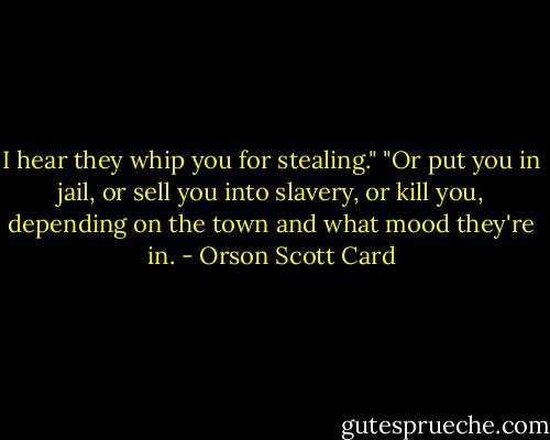 I hear they whip you for stealing."<br />"Or put you in jail, or sell you into slavery, or kill you, depending on the town and what mood they're in. - Orson Scott Card