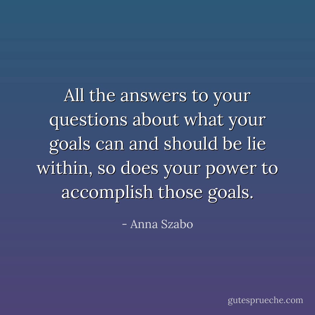 All the answers to your questions about what your goals can and should be lie within, so does your power to accomplish those goals. - Anna Szabo