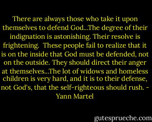 There are always those who take it upon themselves to defend God...The degree of their indignation is astonishing. Their resolve is frightening.<br /><br />These people fail to realize that it is on the inside that God must be defended, not on the outside. They should direct their anger at themselves...The lot of widows and homeless children is very hard, and it is to their defense, not God's, that the self-righteous should rush. - Yann Martel