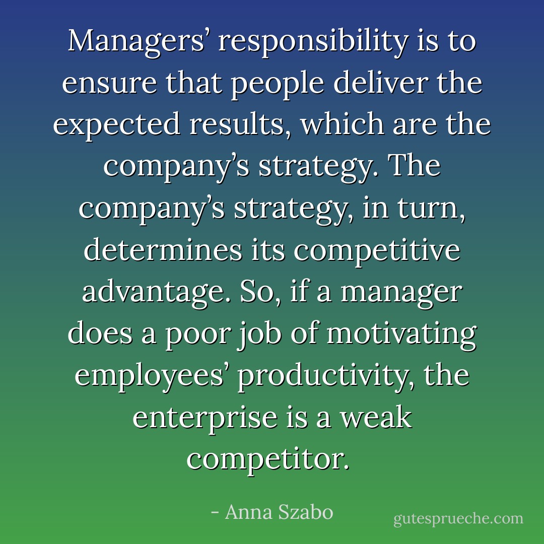 Managers’ responsibility is to ensure that people deliver the expected results, which are the company’s strategy. The company’s strategy, in turn, determines its competitive advantage. So, if a manager does a poor job of motivating employees’ productivity, the enterprise is a weak competitor.  - Anna Szabo