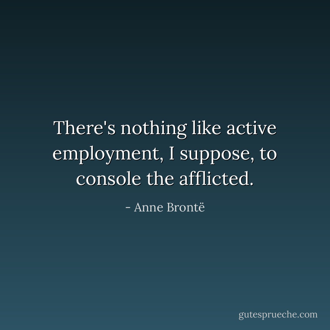 There's nothing like active employment, I suppose, to console the afflicted. - Anne Brontë