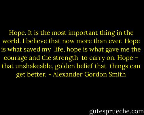 Hope. It is the most important thing in the world. I believe that now more than ever. Hope is what saved my <br />life, hope is what gave me the courage and the strength <br />to carry on. Hope – that unshakeable, golden belief that <br />things can get better. - Alexander Gordon Smith