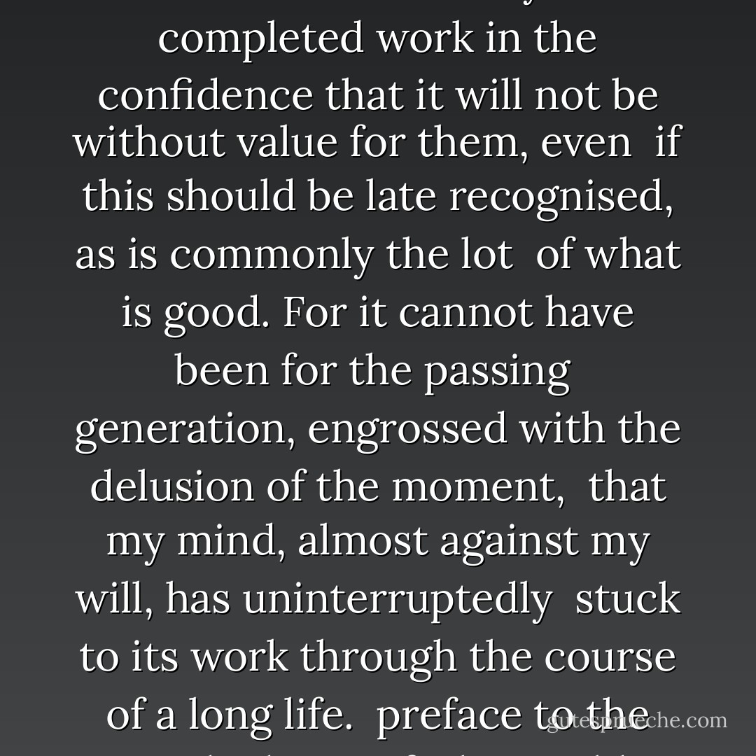 NOT to my contemporaries, not to my compatriots but to <br />mankind I commit my now completed work in the confidence that it will not be without value for them, even <br />if this should be late recognised, as is commonly the lot <br />of what is good. For it cannot have been for the passing <br />generation, engrossed with the delusion of the moment, <br />that my mind, almost against my will, has uninterruptedly <br />stuck to its work through the course of a long life.<br /><br />preface to the second edition of "the world as will and representation - Arthur Schopenhauer