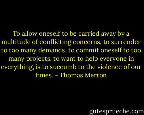 To allow oneself to be carried away by a multitude of conflicting concerns, to surrender to too many demands, to commit oneself to too many projects, to want to help everyone in everything, is to succumb to the violence of our times. - Thomas Merton