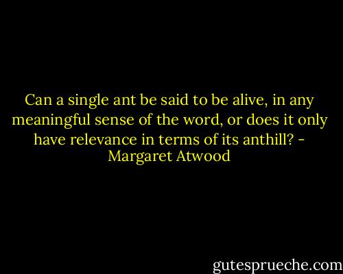 Can a single ant be said to be alive, in any meaningful sense of the word, or does it only have relevance in terms of its anthill? - Margaret Atwood