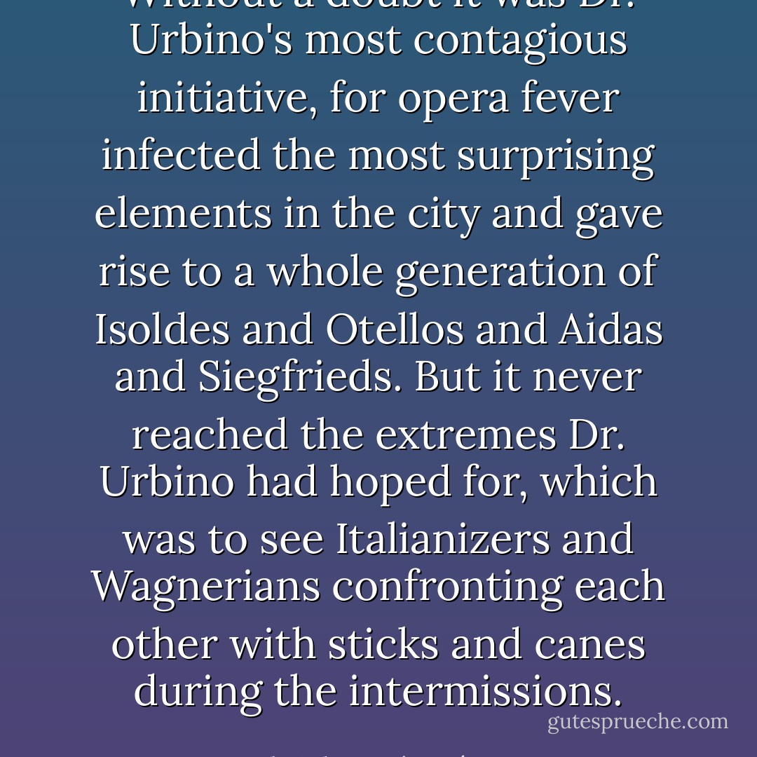 Without a doubt it was Dr. Urbino's most contagious initiative, for opera fever infected the most surprising elements in the city and gave rise to a whole generation of Isoldes and Otellos and Aidas and Siegfrieds. But it never reached the extremes Dr. Urbino had hoped for, which was to see Italianizers and Wagnerians confronting each other with sticks and canes during the intermissions. - Gabriel García Márquez