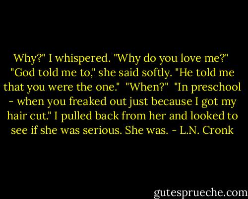 Why?" I whispered. "Why do you love me?"<br /> "God told me to," she said softly. "He told me that you were the one."<br /> "When?"<br /> "In preschool - when you freaked out just because I got my hair cut."<br />I pulled back from her and looked to see if she was serious.<br />She was. - L.N. Cronk