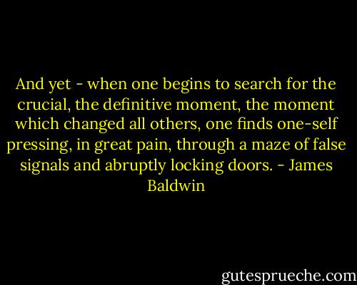 And yet - when one begins to search for the crucial, the definitive moment, the moment which changed all others, one finds one-self pressing, in great pain, through a maze of false signals and abruptly locking doors. - James Baldwin