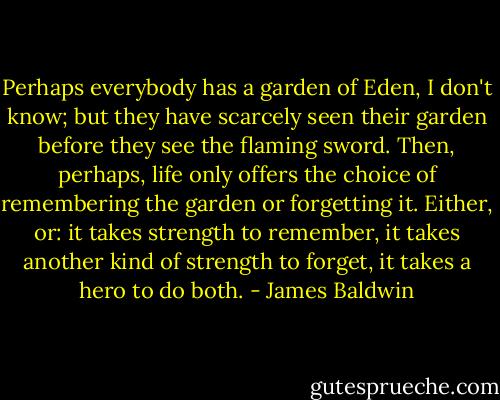 Perhaps everybody has a garden of Eden, I don't know; but they have scarcely seen their garden before they see the flaming sword. Then, perhaps, life only offers the choice of remembering the garden or forgetting it. Either, or: it takes strength to remember, it takes another kind of strength to forget, it takes a hero to do both. - James Baldwin