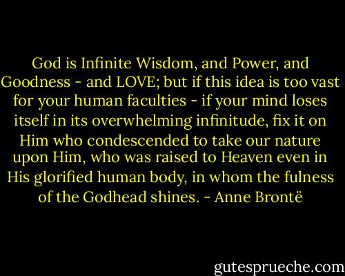God is Infinite Wisdom, and Power, and Goodness - and LOVE; but if this idea is too vast for your human faculties - if your mind loses itself in its overwhelming infinitude, fix it on Him who condescended to take our nature upon Him, who was raised to Heaven even in His glorified human body, in whom the fulness of the Godhead shines. - Anne Brontë