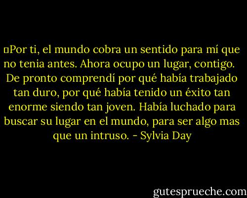 ―Por ti, el mundo cobra un sentido para mí que no tenia antes. Ahora ocupo un lugar, contigo. <br /><br />De pronto comprendí por qué había trabajado tan duro, por qué había tenido un éxito tan enorme siendo tan joven. Había luchado para buscar su lugar en el mundo, para ser algo mas que un intruso. - Sylvia Day