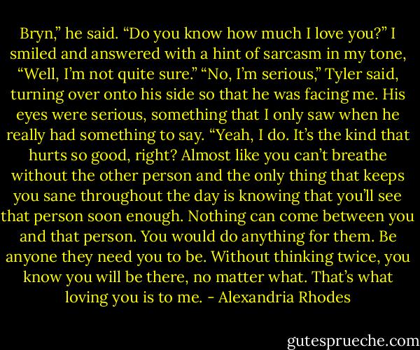 Bryn,” he said. “Do you know how much I love you?”<br />I smiled and answered with a hint of sarcasm in my tone, “Well, I’m not quite sure.”<br />“No, I’m serious,” Tyler said, turning over onto his side so that he was facing me. His eyes were serious, something that I only saw when he really had something to say.<br />“Yeah, I do. It’s the kind that hurts so good, right? Almost like you can’t breathe without the other person and the only thing that keeps you sane throughout the day is knowing that you’ll see that person soon enough. Nothing can come between you and that person. You would do anything for them. Be anyone they need you to be. Without thinking twice, you know you will be there, no matter what. That’s what loving you is to me. - Alexandria Rhodes
